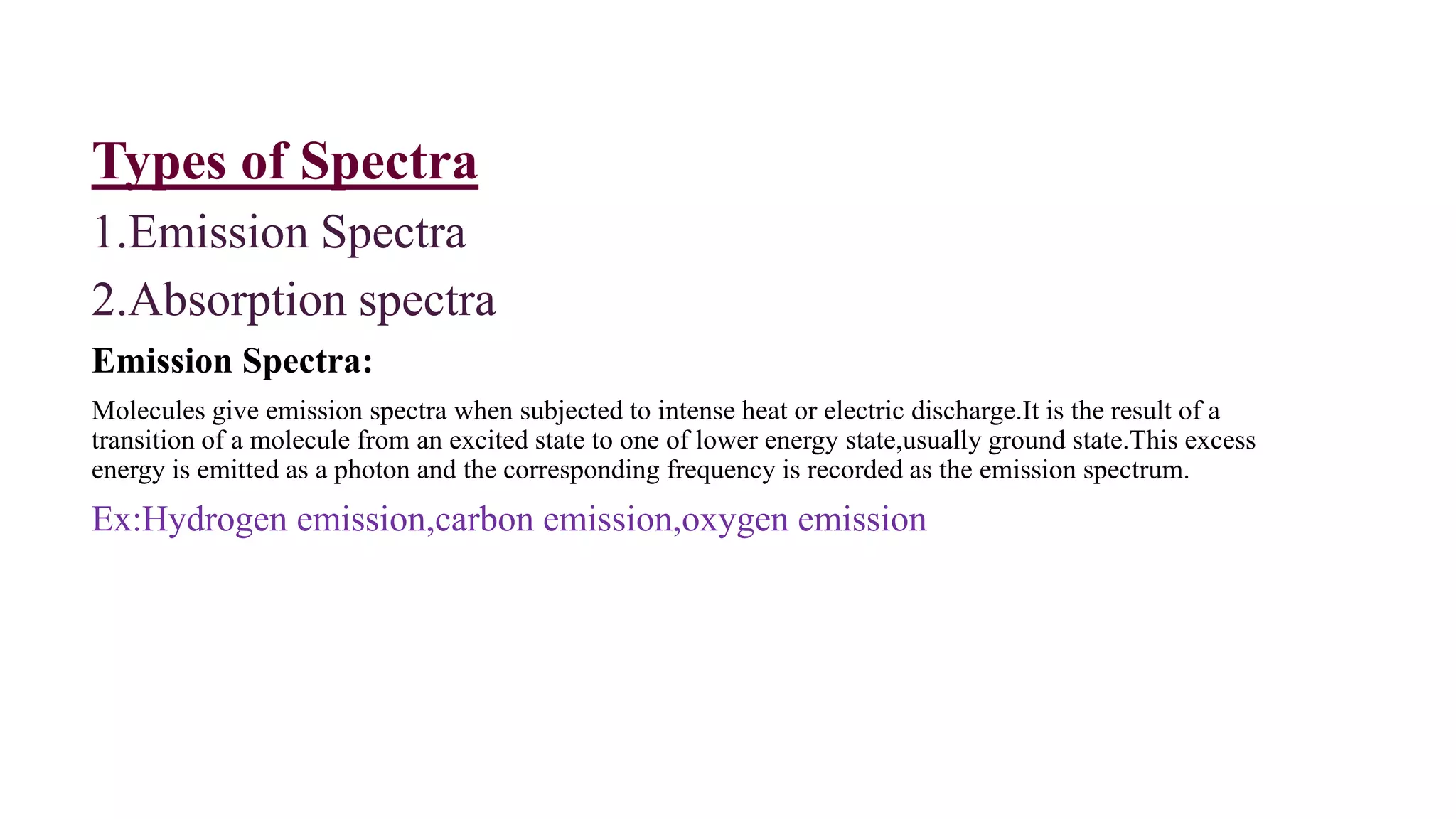 Types of Spectra
1.Emission Spectra
2.Absorption spectra
Emission Spectra:
Molecules give emission spectra when subjected to intense heat or electric discharge.It is the result of a
transition of a molecule from an excited state to one of lower energy state,usually ground state.This excess
energy is emitted as a photon and the corresponding frequency is recorded as the emission spectrum.
Ex:Hydrogen emission,carbon emission,oxygen emission
 