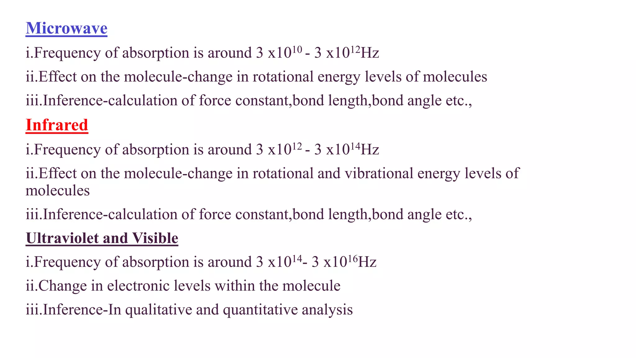 Microwave
i.Frequency of absorption is around 3 x1010 - 3 x1012Hz
ii.Effect on the molecule-change in rotational energy levels of molecules
iii.Inference-calculation of force constant,bond length,bond angle etc.,
Infrared
i.Frequency of absorption is around 3 x1012 - 3 x1014Hz
ii.Effect on the molecule-change in rotational and vibrational energy levels of
molecules
iii.Inference-calculation of force constant,bond length,bond angle etc.,
Ultraviolet and Visible
i.Frequency of absorption is around 3 x1014- 3 x1016Hz
ii.Change in electronic levels within the molecule
iii.Inference-In qualitative and quantitative analysis
 