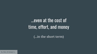 ...even at the cost of
time, effort, and money
So, then, UX design is...
(...in the short term)
 
