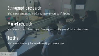 Ethnographic research
You can’t empathize with someone you don’t know
Market research
You can’t take advantage of an opportunity you don’t understand
Testing
You can’t know if it’s working if you don’t test
Make good guesses
 