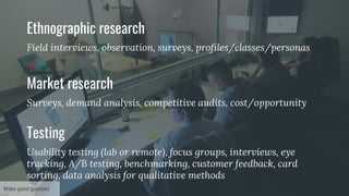 Ethnographic research
Field interviews, observation, surveys, profiles/classes/personas
Market research
Surveys, demand analysis, competitive audits, cost/opportunity
Testing
Usability testing (lab or remote), focus groups, interviews, eye
tracking, A/B testing, benchmarking, customer feedback, card
sorting, data analysis for qualitative methods
Make good guesses
 