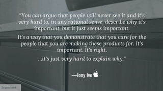 “You can argue that people will never see it and it's
very hard to, in any rational sense, describe why it's
important, but it just seems important.
It's a way that you demonstrate that you care for the
people that you are making these products for. It's
important. It's right.
...it's just very hard to explain why."
—Jony Ive
Do good work
 