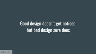 Good design doesn’t get noticed,
but bad design sure does
Do good work
 