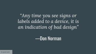 “Any time you see signs or
labels added to a device, it is
an indication of bad design”
—Don Norman
Do good work
 