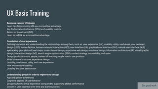 UX Basic Training
Business value of UX design
Learn tips for promoting UX as a competitive advantage
Key Performance Indicators (KPIs) and usability metrics
Return on Investment (ROI)
Learn to sell UX as a competitive advantage
Foundation of user experience
Defining key terms and understanding the relationships among them, such as: user experience (UX), usability, utility, usefulness, user centered
design (UCD), human factors, human-computer interaction (HCI), user interface (UI), graphical user interface (GUI), natural user interface (NUI),
eyetracking gaze plot and heat maps, cross-channel design, responsive web design, emotional design, information architecture (IA), visual/graphic
design, interaction design (IxD), search engine optimization (SEO), content strategy, accessibility, and more
Design products around people, instead of teaching people how to use products
What it means to do user experience design
Usability, usefulness, utility, and user experience
How we measure usability
Usability and user satisfaction
Understanding people in order to improve our design
Age and gender differences
Cognitive aspects of user behavior
Designing for the initial experience compared to supporting skilled performance
Growth in user expertise over time and learning curves Do good work
 