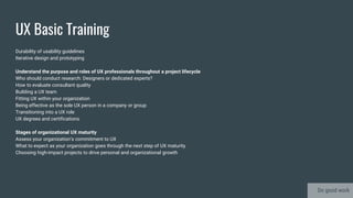 UX Basic Training
Durability of usability guidelines
Iterative design and prototyping
Understand the purpose and roles of UX professionals throughout a project lifecycle
Who should conduct research: Designers or dedicated experts?
How to evaluate consultant quality
Building a UX team
Fitting UX within your organization
Being effective as the sole UX person in a company or group
Transitioning into a UX role
UX degrees and certifications
Stages of organizational UX maturity
Assess your organization’s commitment to UX
What to expect as your organization goes through the next step of UX maturity
Choosing high-impact projects to drive personal and organizational growth
Do good work
 