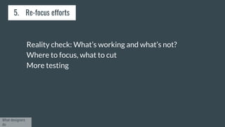 Reality check: What’s working and what’s not?
Where to focus, what to cut
More testing
5. Re-focus efforts
What designers
do
 