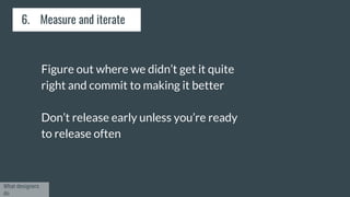 6. Measure and iterate
Figure out where we didn’t get it quite
right and commit to making it better
Don’t release early unless you’re ready
to release often
What designers
do
 
