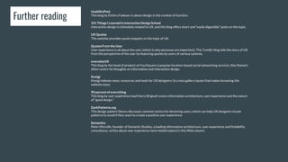 Further reading
UsabilityPost
This blog by Dmitry Fadeyev is about design in the context of function.
101 ThingsI Learnedin Interaction DesignSchool
Interaction design is intimately related to UX, and this blog offers short and “easily digestible” posts on the topic.
UX Quotes
This website provides quote snippets on the topic of UX.
QuotesFrom the User
User experience is all about the user (which is why personas are important). This Tumblr blog tells the story of UX
from the perspective of the user by featuring quotes by users of various systems.
everydayUX
This blog by the head of product at FourSquare (a popular location-based social networking service), Alex Rainert,
often covers his thoughts on information and interaction design.
Konigi
Konigi indexes news, resources and tools for UX designers (in a nice gallery layout that makes browsing the
website easy).
90 percent of everything
This blog by user experience lead Harry Brignull covers information architecture, user experience and the nature
of “good design.”
DarkPatterns.org
This design pattern library discusses common tactics for decieving users, which can help UX designers locate
patterns to avoid if they want to create a positive user experience.
Semantics
Peter Morville, founder of Semantic Studios, a leading information architecture, user experience and findability
consultancy, writes about user experience (and related topics) in this Web column.
 