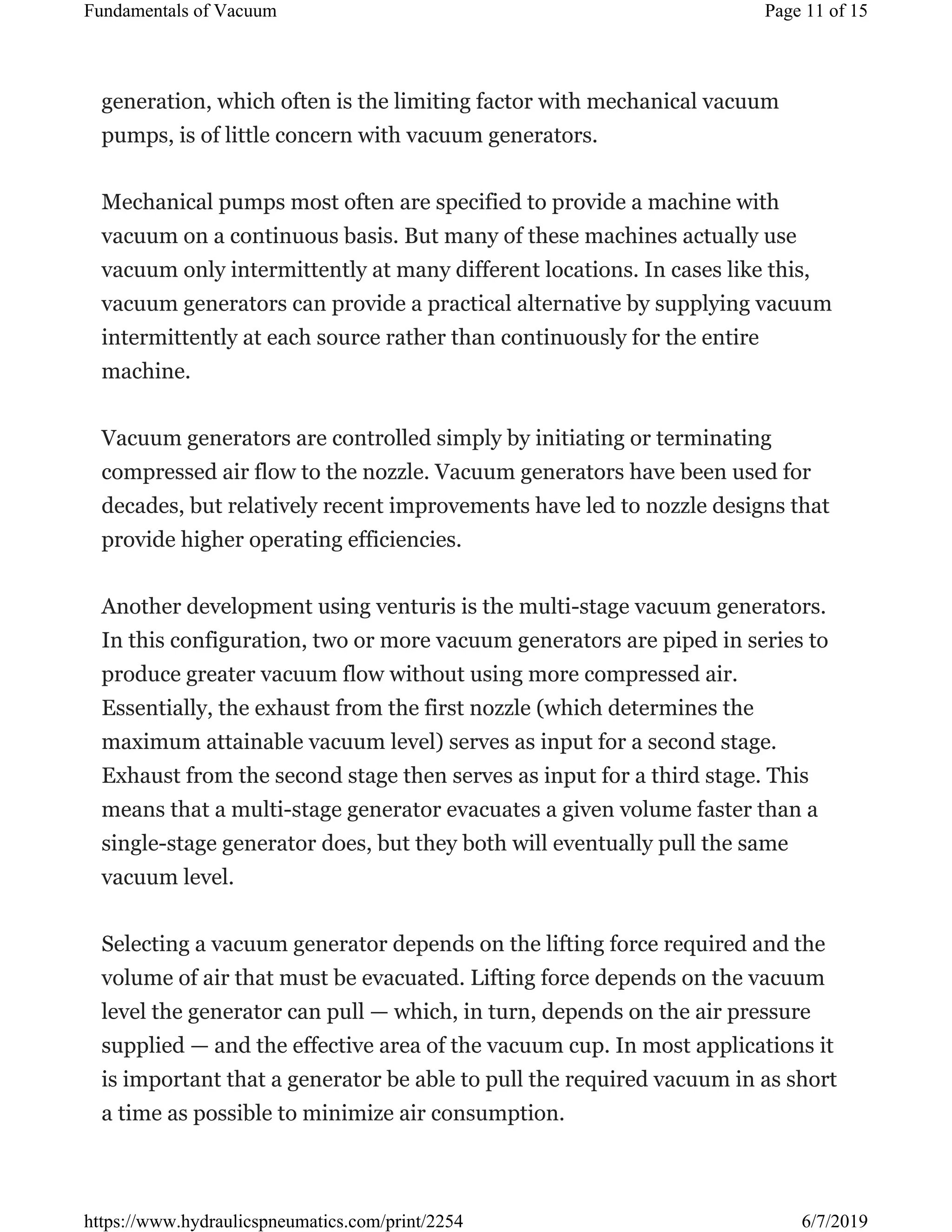 generation, which often is the limiting factor with mechanical vacuum
pumps, is of little concern with vacuum generators.
Mechanical pumps most often are specified to provide a machine with
vacuum on a continuous basis. But many of these machines actually use
vacuum only intermittently at many different locations. In cases like this,
vacuum generators can provide a practical alternative by supplying vacuum
intermittently at each source rather than continuously for the entire
machine.
Vacuum generators are controlled simply by initiating or terminating
compressed air flow to the nozzle. Vacuum generators have been used for
decades, but relatively recent improvements have led to nozzle designs that
provide higher operating efficiencies.
Another development using venturis is the multi-stage vacuum generators.
In this configuration, two or more vacuum generators are piped in series to
produce greater vacuum flow without using more compressed air.
Essentially, the exhaust from the first nozzle (which determines the
maximum attainable vacuum level) serves as input for a second stage.
Exhaust from the second stage then serves as input for a third stage. This
means that a multi-stage generator evacuates a given volume faster than a
single-stage generator does, but they both will eventually pull the same
vacuum level.
Selecting a vacuum generator depends on the lifting force required and the
volume of air that must be evacuated. Lifting force depends on the vacuum
level the generator can pull — which, in turn, depends on the air pressure
supplied — and the effective area of the vacuum cup. In most applications it
is important that a generator be able to pull the required vacuum in as short
a time as possible to minimize air consumption.
Page 11 of 15Fundamentals of Vacuum
6/7/2019https://www.hydraulicspneumatics.com/print/2254
 