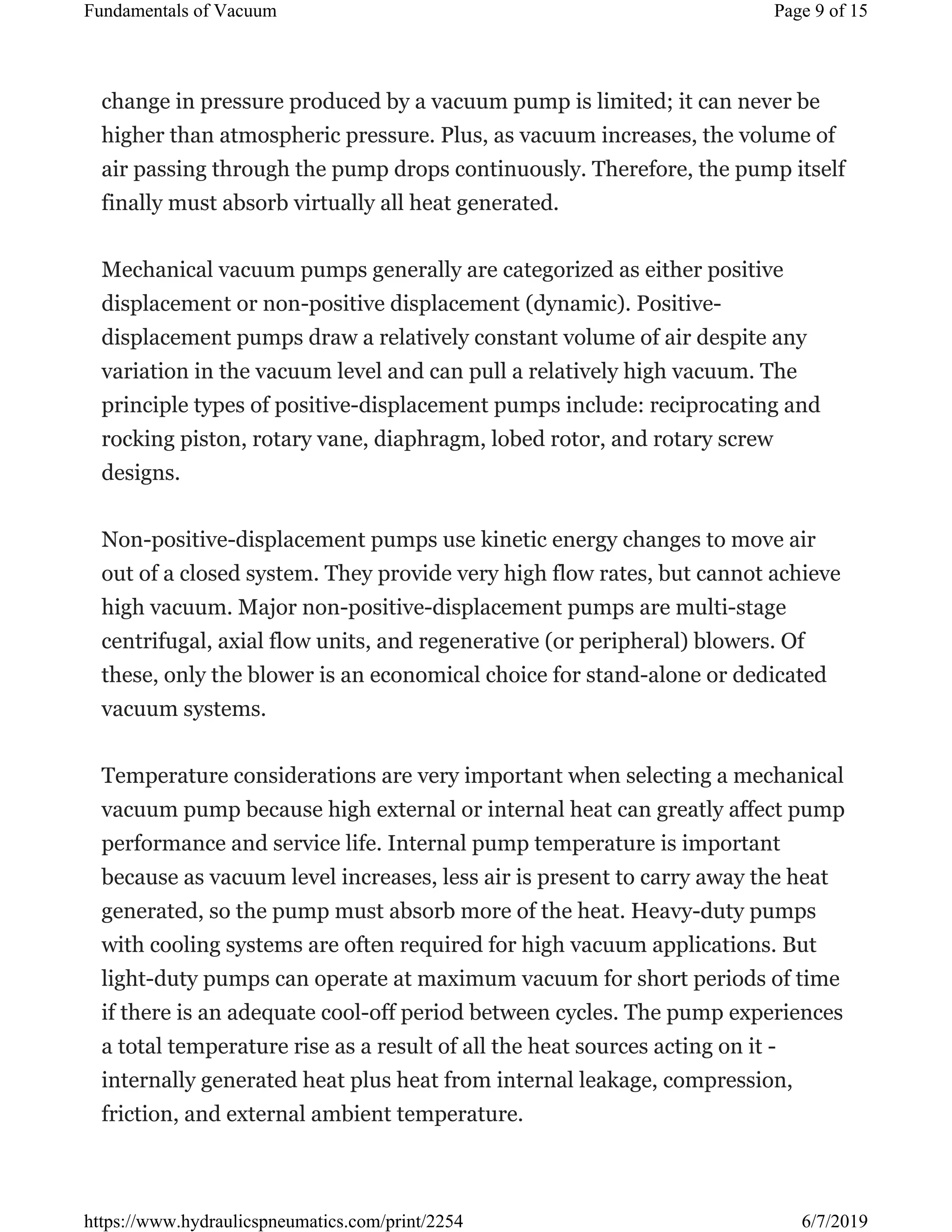 change in pressure produced by a vacuum pump is limited; it can never be
higher than atmospheric pressure. Plus, as vacuum increases, the volume of
air passing through the pump drops continuously. Therefore, the pump itself
finally must absorb virtually all heat generated.
Mechanical vacuum pumps generally are categorized as either positive
displacement or non-positive displacement (dynamic). Positive-
displacement pumps draw a relatively constant volume of air despite any
variation in the vacuum level and can pull a relatively high vacuum. The
principle types of positive-displacement pumps include: reciprocating and
rocking piston, rotary vane, diaphragm, lobed rotor, and rotary screw
designs.
Non-positive-displacement pumps use kinetic energy changes to move air
out of a closed system. They provide very high flow rates, but cannot achieve
high vacuum. Major non-positive-displacement pumps are multi-stage
centrifugal, axial flow units, and regenerative (or peripheral) blowers. Of
these, only the blower is an economical choice for stand-alone or dedicated
vacuum systems.
Temperature considerations are very important when selecting a mechanical
vacuum pump because high external or internal heat can greatly affect pump
performance and service life. Internal pump temperature is important
because as vacuum level increases, less air is present to carry away the heat
generated, so the pump must absorb more of the heat. Heavy-duty pumps
with cooling systems are often required for high vacuum applications. But
light-duty pumps can operate at maximum vacuum for short periods of time
if there is an adequate cool-off period between cycles. The pump experiences
a total temperature rise as a result of all the heat sources acting on it -
internally generated heat plus heat from internal leakage, compression,
friction, and external ambient temperature.
Page 9 of 15Fundamentals of Vacuum
6/7/2019https://www.hydraulicspneumatics.com/print/2254
 