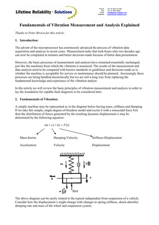Phone:
Fax:
Email:
Website:
+61 (0) 402 731 563
+61 (8) 9457 8642
info@lifetime-reliability.com
www.lifetime-reliability.com
Fundamentals of Vibration Measurement and Analysis Explained
Thanks to Peter Brown for this article.
1. Introduction:
The advent of the microprocessor has enormously advanced the process of vibration data
acquisition and analysis in recent years. Measurement tasks that took hours only two decades ago
can now be completed in minutes and better decisions made because of better data presentation.
However, the basic processes of measurement and analysis have remained essentially unchanged,
just like the machines from which the vibration is measured. The results of the measurement and
data analysis need to be compared with known standards or guidelines and decisions made as to
whether the machine is acceptable for service or maintenance should be planned. Increasingly these
processes are being handled electronically but we are still a long way from replacing the
fundamental knowledge and experience of the vibration analyst.
In this article we will review the basic principles of vibration measurement and analysis in order to
lay the foundation for capable fault diagnosis to be considered later.
2. Fundamentals of Vibration:
A simple machine may be represented as in the diagram below having mass, stiffness and damping.
If we take this simple, single-degree-of-freedom model and excite it with a sinusoidal force F(t)
then the distribution of forces generated by the resulting dynamic displacement x may be
determined by the following equation:
)(tFkxxcxm  
Mass-Inertia Damping-Velocity Stiffness-Displacement
Acceleration Velocity Displacement
The above diagram can be easily related to the typical independent front suspension of a vehicle.
Consider how the displacement x might change with changes in spring stiffness, shock-absorber
damping rate and mass of the wheel and suspension system.
 