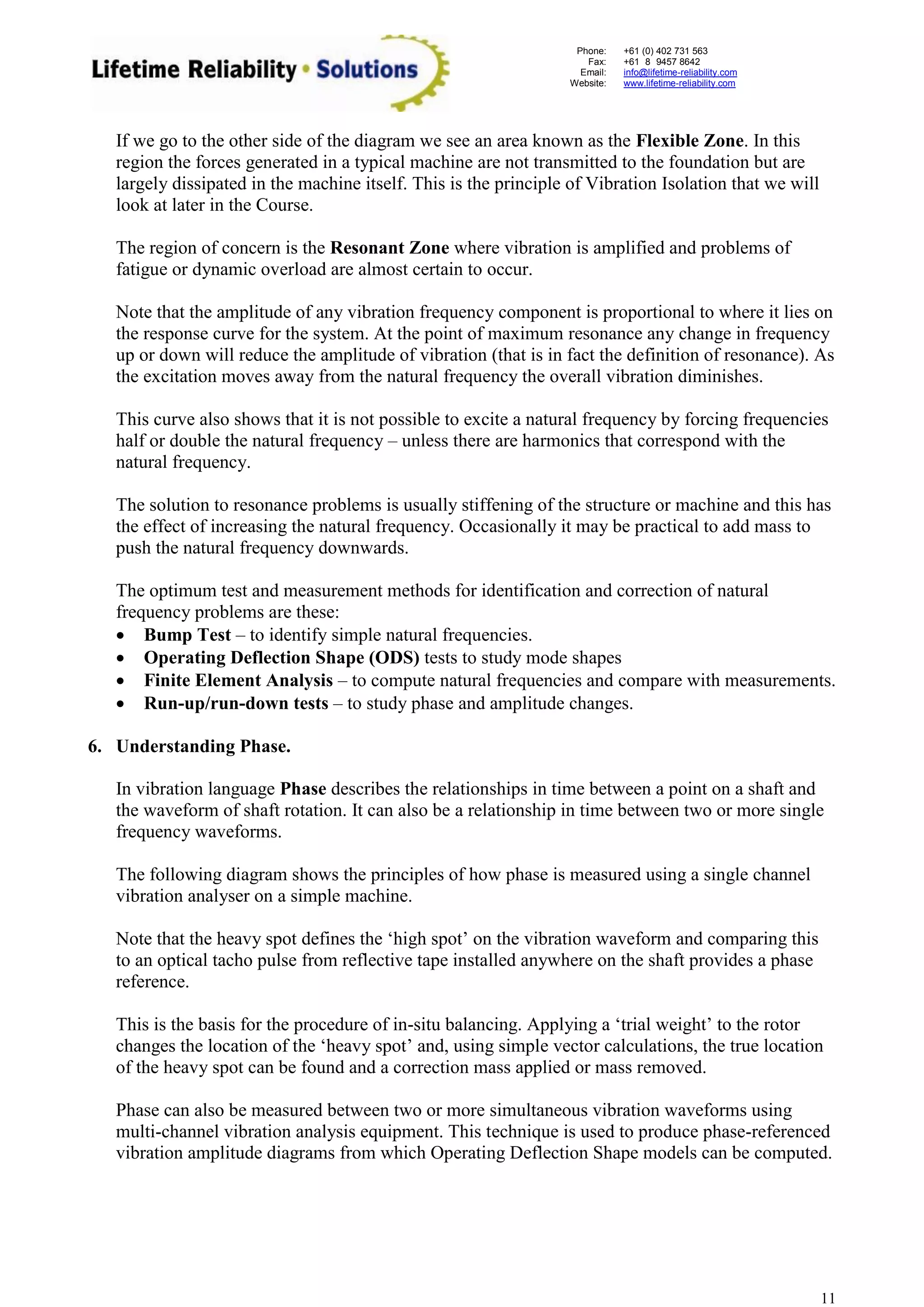 Phone: 
Fax: 
Email: 
Website: 
+61 (0) 402 731 563 
+61 (8) 9457 8642 
info@lifetime-reliability.com 
www.lifetime-reliability.com 
11 
If we go to the other side of the diagram we see an area known as the Flexible Zone. In this region the forces generated in a typical machine are not transmitted to the foundation but are largely dissipated in the machine itself. This is the principle of Vibration Isolation that we will look at later in the Course. 
The region of concern is the Resonant Zone where vibration is amplified and problems of fatigue or dynamic overload are almost certain to occur. 
Note that the amplitude of any vibration frequency component is proportional to where it lies on the response curve for the system. At the point of maximum resonance any change in frequency up or down will reduce the amplitude of vibration (that is in fact the definition of resonance). As the excitation moves away from the natural frequency the overall vibration diminishes. 
This curve also shows that it is not possible to excite a natural frequency by forcing frequencies half or double the natural frequency – unless there are harmonics that correspond with the natural frequency. 
The solution to resonance problems is usually stiffening of the structure or machine and this has the effect of increasing the natural frequency. Occasionally it may be practical to add mass to push the natural frequency downwards. 
The optimum test and measurement methods for identification and correction of natural frequency problems are these: 
 Bump Test – to identify simple natural frequencies. 
 Operating Deflection Shape (ODS) tests to study mode shapes 
 Finite Element Analysis – to compute natural frequencies and compare with measurements. 
 Run-up/run-down tests – to study phase and amplitude changes. 
6. Understanding Phase. 
In vibration language Phase describes the relationships in time between a point on a shaft and the waveform of shaft rotation. It can also be a relationship in time between two or more single frequency waveforms. 
The following diagram shows the principles of how phase is measured using a single channel 
vibration analyser on a simple machine. 
Note that the heavy spot defines the ‘high spot’ on the vibration waveform and comparing this to an optical tacho pulse from reflective tape installed anywhere on the shaft provides a phase reference. 
This is the basis for the procedure of in-situ balancing. Applying a ‘trial weight’ to the rotor changes the location of the ‘heavy spot’ and, using simple vector calculations, the true location of the heavy spot can be found and a correction mass applied or mass removed. 
Phase can also be measured between two or more simultaneous vibration waveforms using multi-channel vibration analysis equipment. This technique is used to produce phase-referenced vibration amplitude diagrams from which Operating Deflection Shape models can be computed.  