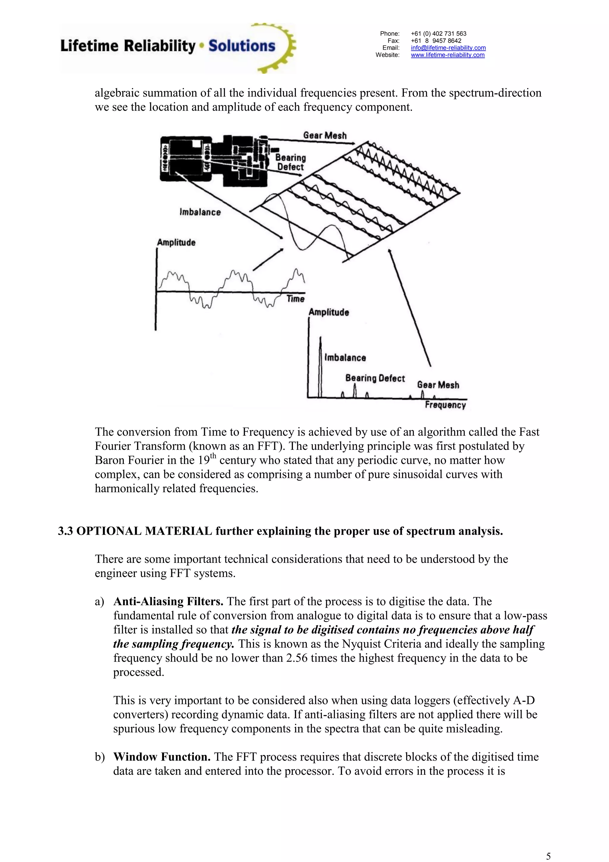 Phone: 
Fax: 
Email: 
Website: 
+61 (0) 402 731 563 
+61 (8) 9457 8642 
info@lifetime-reliability.com 
www.lifetime-reliability.com 
5 
algebraic summation of all the individual frequencies present. From the spectrum-direction we see the location and amplitude of each frequency component. 
The conversion from Time to Frequency is achieved by use of an algorithm called the Fast Fourier Transform (known as an FFT). The underlying principle was first postulated by Baron Fourier in the 19th century who stated that any periodic curve, no matter how complex, can be considered as comprising a number of pure sinusoidal curves with harmonically related frequencies. 
3.3 OPTIONAL MATERIAL further explaining the proper use of spectrum analysis. 
There are some important technical considerations that need to be understood by the engineer using FFT systems. 
a) Anti-Aliasing Filters. The first part of the process is to digitise the data. The fundamental rule of conversion from analogue to digital data is to ensure that a low-pass filter is installed so that the signal to be digitised contains no frequencies above half the sampling frequency. This is known as the Nyquist Criteria and ideally the sampling frequency should be no lower than 2.56 times the highest frequency in the data to be processed. 
This is very important to be considered also when using data loggers (effectively A-D converters) recording dynamic data. If anti-aliasing filters are not applied there will be spurious low frequency components in the spectra that can be quite misleading. 
b) Window Function. The FFT process requires that discrete blocks of the digitised time data are taken and entered into the processor. To avoid errors in the process it is  