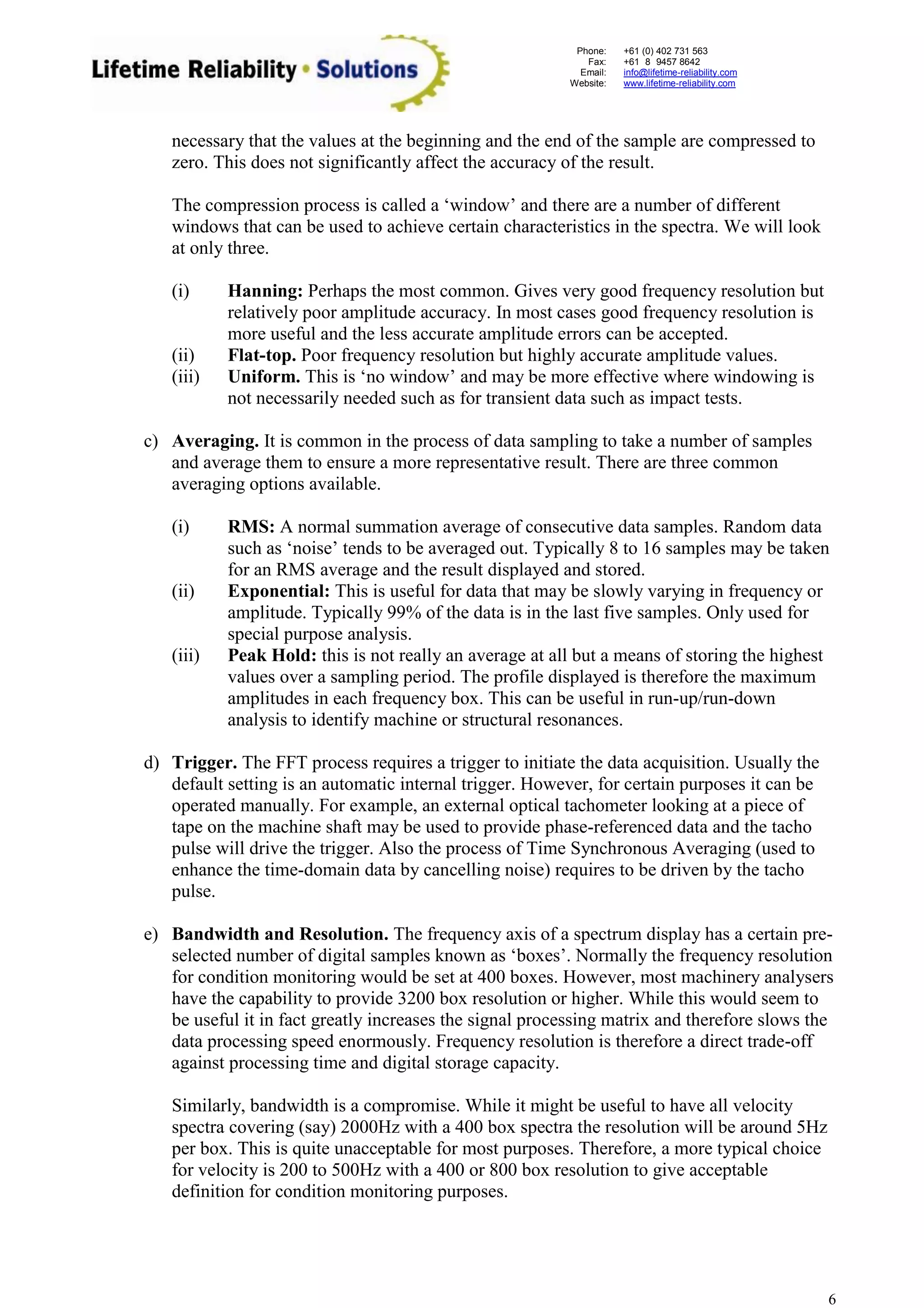 Phone: 
Fax: 
Email: 
Website: 
+61 (0) 402 731 563 
+61 (8) 9457 8642 
info@lifetime-reliability.com 
www.lifetime-reliability.com 
6 
necessary that the values at the beginning and the end of the sample are compressed to zero. This does not significantly affect the accuracy of the result. 
The compression process is called a ‘window’ and there are a number of different windows that can be used to achieve certain characteristics in the spectra. We will look at only three. 
(i) Hanning: Perhaps the most common. Gives very good frequency resolution but relatively poor amplitude accuracy. In most cases good frequency resolution is more useful and the less accurate amplitude errors can be accepted. 
(ii) Flat-top. Poor frequency resolution but highly accurate amplitude values. 
(iii) Uniform. This is ‘no window’ and may be more effective where windowing is not necessarily needed such as for transient data such as impact tests. 
c) Averaging. It is common in the process of data sampling to take a number of samples and average them to ensure a more representative result. There are three common averaging options available. 
(i) RMS: A normal summation average of consecutive data samples. Random data such as ‘noise’ tends to be averaged out. Typically 8 to 16 samples may be taken for an RMS average and the result displayed and stored. 
(ii) Exponential: This is useful for data that may be slowly varying in frequency or amplitude. Typically 99% of the data is in the last five samples. Only used for special purpose analysis. 
(iii) Peak Hold: this is not really an average at all but a means of storing the highest values over a sampling period. The profile displayed is therefore the maximum amplitudes in each frequency box. This can be useful in run-up/run-down analysis to identify machine or structural resonances. 
d) Trigger. The FFT process requires a trigger to initiate the data acquisition. Usually the default setting is an automatic internal trigger. However, for certain purposes it can be operated manually. For example, an external optical tachometer looking at a piece of tape on the machine shaft may be used to provide phase-referenced data and the tacho pulse will drive the trigger. Also the process of Time Synchronous Averaging (used to enhance the time-domain data by cancelling noise) requires to be driven by the tacho pulse. 
e) Bandwidth and Resolution. The frequency axis of a spectrum display has a certain pre- selected number of digital samples known as ‘boxes’. Normally the frequency resolution for condition monitoring would be set at 400 boxes. However, most machinery analysers have the capability to provide 3200 box resolution or higher. While this would seem to be useful it in fact greatly increases the signal processing matrix and therefore slows the data processing speed enormously. Frequency resolution is therefore a direct trade-off against processing time and digital storage capacity. 
Similarly, bandwidth is a compromise. While it might be useful to have all velocity spectra covering (say) 2000Hz with a 400 box spectra the resolution will be around 5Hz per box. This is quite unacceptable for most purposes. Therefore, a more typical choice for velocity is 200 to 500Hz with a 400 or 800 box resolution to give acceptable definition for condition monitoring purposes.  