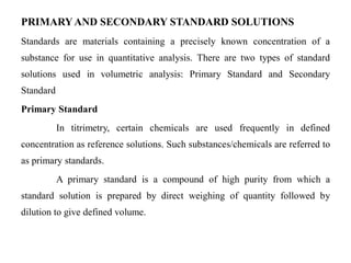 PRIMARYAND SECONDARY STANDARD SOLUTIONS
Standards are materials containing a precisely known concentration of a
substance for use in quantitative analysis. There are two types of standard
solutions used in volumetric analysis: Primary Standard and Secondary
Standard
Primary Standard
In titrimetry, certain chemicals are used frequently in defined
concentration as reference solutions. Such substances/chemicals are referred to
as primary standards.
A primary standard is a compound of high purity from which a
standard solution is prepared by direct weighing of quantity followed by
dilution to give defined volume.
 