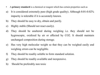 • A primary standard is a chemical or reagent which has certain properties such as
a) It is considered extremely pure (high grade quality). Although 0.01-0.02%
impurity is tolerable if it is accurately known.
b) They should be easy to dry, obtain and purify.
c) Highly stable (Should not react easily).
d) They should be unaltered during weighing i.e. they should not be
hygroscopic, oxidized by air or affected by CO2. It should maintain
unchanged composition during storage.
e) Has very high molecular weight so that they can be weighed easily and
weighing errors can be negligible.
f) They should be readily soluble to form standard solution.
g) They should be readily available and inexpensive.
h) Should be preferably non toxic
 