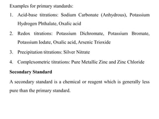 Examples for primary standards:
1. Acid-base titrations: Sodium Carbonate (Anhydrous), Potassium
Hydrogen Phthalate, Oxalic acid
2. Redox titrations: Potassium Dichromate, Potassium Bromate,
Potassium Iodate, Oxalic acid, Arsenic Trioxide
3. Precipitation titrations: Silver Nitrate
4. Complexometric titrations: Pure Metallic Zinc and Zinc Chloride
Secondary Standard
A secondary standard is a chemical or reagent which is generally less
pure than the primary standard.
 