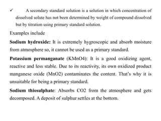  A secondary standard solution is a solution in which concentration of
dissolved solute has not been determined by weight of compound dissolved
but by titration using primary standard solution.
Examples include
Sodium hydroxide: It is extremely hygroscopic and absorb moisture
from atmosphere so, it cannot be used as a primary standard.
Potassium permanganate (KMnO4): It is a good oxidizing agent,
reactive and less stable. Due to its reactivity, its own oxidized product
manganese oxide (MnO2) contaminates the content. That’s why it is
unsuitable for being a primary standard.
Sodium thiosulphate: Absorbs CO2 from the atmosphere and gets
decomposed. A deposit of sulphur settles at the bottom.
 