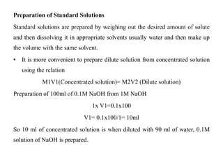 Preparation of Standard Solutions
Standard solutions are prepared by weighing out the desired amount of solute
and then dissolving it in appropriate solvents usually water and then make up
the volume with the same solvent.
• It is more convenient to prepare dilute solution from concentrated solution
using the relation
M1V1(Concentrated solution)= M2V2 (Dilute solution)
Preparation of 100ml of 0.1M NaOH from 1M NaOH
1x V1=0.1x100
V1= 0.1x100/1= 10ml
So 10 ml of concentrated solution is when diluted with 90 ml of water, 0.1M
solution of NaOH is prepared.
 