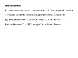 Standardization
To determine the exact concentration of the prepared solution
(secondary standard solution) using primary standard solutions.
e.g. Standardization of 0.1N NaOH using 0.1N oxalic acid
Standardization of 0.1N HCl using 0.1N sodium carbonate
 