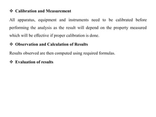  Calibration and Measurement
All apparatus, equipment and instruments need to be calibrated before
performing the analysis as the result will depend on the property measured
which will be effective if proper calibration is done.
 Observation and Calculation of Results
Results observed are then computed using required formulas.
 Evaluation of results
 