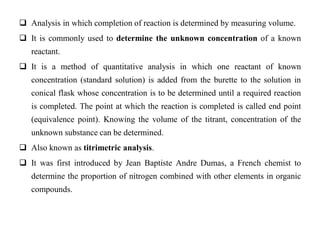  Analysis in which completion of reaction is determined by measuring volume.
 It is commonly used to determine the unknown concentration of a known
reactant.
 It is a method of quantitative analysis in which one reactant of known
concentration (standard solution) is added from the burette to the solution in
conical flask whose concentration is to be determined until a required reaction
is completed. The point at which the reaction is completed is called end point
(equivalence point). Knowing the volume of the titrant, concentration of the
unknown substance can be determined.
 Also known as titrimetric analysis.
 It was first introduced by Jean Baptiste Andre Dumas, a French chemist to
determine the proportion of nitrogen combined with other elements in organic
compounds.
 