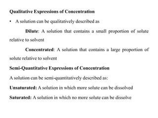 Qualitative Expressions of Concentration
• A solution can be qualitatively described as
Dilute: A solution that contains a small proportion of solute
relative to solvent
Concentrated: A solution that contains a large proportion of
solute relative to solvent
Semi-Quantitative Expressions of Concentration
A solution can be semi-quantitatively described as:
Unsaturated: A solution in which more solute can be dissolved
Saturated: A solution in which no more solute can be dissolve
 