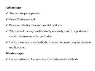 Advantages
 Needs a simple apparatus.
 Cost effective method
 Precision is better than instrumental methods.
 When sample is very small and only one analysis is to be performed,
simple titrations are often preferable.
 Unlike instrumental methods, the equipments doesn’t require constant
recaliberation.
Disadvantages
 Less sensitive and less selective than instrumental methods.
 