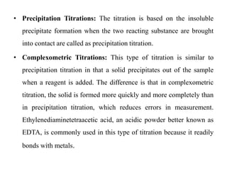 • Precipitation Titrations: The titration is based on the insoluble
precipitate formation when the two reacting substance are brought
into contact are called as precipitation titration.
• Complexometric Titrations: This type of titration is similar to
precipitation titration in that a solid precipitates out of the sample
when a reagent is added. The difference is that in complexometric
titration, the solid is formed more quickly and more completely than
in precipitation titration, which reduces errors in measurement.
Ethylenediaminetetraacetic acid, an acidic powder better known as
EDTA, is commonly used in this type of titration because it readily
bonds with metals.
 