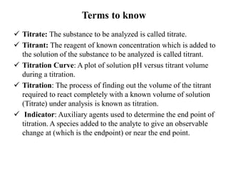 Terms to know
 Titrate: The substance to be analyzed is called titrate.
 Titrant: The reagent of known concentration which is added to
the solution of the substance to be analyzed is called titrant.
 Titration Curve: A plot of solution pH versus titrant volume
during a titration.
 Titration: The process of finding out the volume of the titrant
required to react completely with a known volume of solution
(Titrate) under analysis is known as titration.
 Indicator: Auxiliary agents used to determine the end point of
titration. A species added to the analyte to give an observable
change at (which is the endpoint) or near the end point.
 