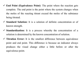  End Point (Equivalence Point): The point where the reaction gets
complete. The end point is the point where the system changes when
the moles of the reacting titrant exceed the moles of the substance
being titrated.
 Standard Solution: It is a solution of definite concentration or of
known strength.
 Standardization: It is a process whereby the concentration of a
solution is determined by the known concentration of solution.
 Titration Error: It is the smallest difference between equivalence
point and end point. This difference is because an indicator always
produces the visual change either a little before or after the
equivalence point.
 
