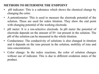 METHODS TO DETERMINE THE ENDPOINT
• pH indicator: This is a substance which shows the chemical change by
changing the color.
• A potentiometer: This is used to measure the electrode potential of the
solution. These are used for redox titration. They show the end point
with changing potential of the working electrode.
• pH meter: It is a ion-selective electrode. In pH meter the potential of
electrode depends on the amount of H+ ion present in the solution. The
pH of the solution can be measured in the whole titration.
• Conductance: The conductivity of solutions is also changed in titration
and it depends on the ions present in the solution, mobility of ions and
ions concentration.
• Color change: In the redox reactions, the color of solution changes
without use of indicator. This is due to different oxidation states of the
product.
 