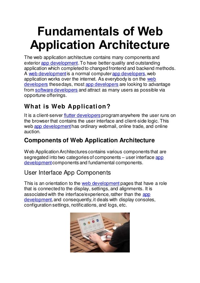 Fundamentals of Web
Application Architecture
The web application architecture contains many components and
exterior app development.To have better quality and outstanding
application which completed to changed frontend and backend methods.
A web development is a normal computer app developers,web
application works over the internet. As everybodyis on the web
developers thesedays, most app developers are looking to advantage
from software developers and attract as many users as possible via
opportune offerings.
What is Web Application?
It is a client-server flutter developers program anywhere the user runs on
the browser that contains the user interface and client-side logic. This
web app development has ordinary webmail, online trade, and online
auction.
Components of Web Application Architecture
Web ApplicationArchitectures contains various components that are
segregated into two categories of components – user interface app
development components and fundamental components.
User Interface App Components
This is an orientation to the web development pages that have a role
that is connected to the display, settings, and alignments. It is
associated with the interface/experience,rather than the app
development,and consequently,it deals with display consoles,
configuration settings, notifications, and logs, etc.
 