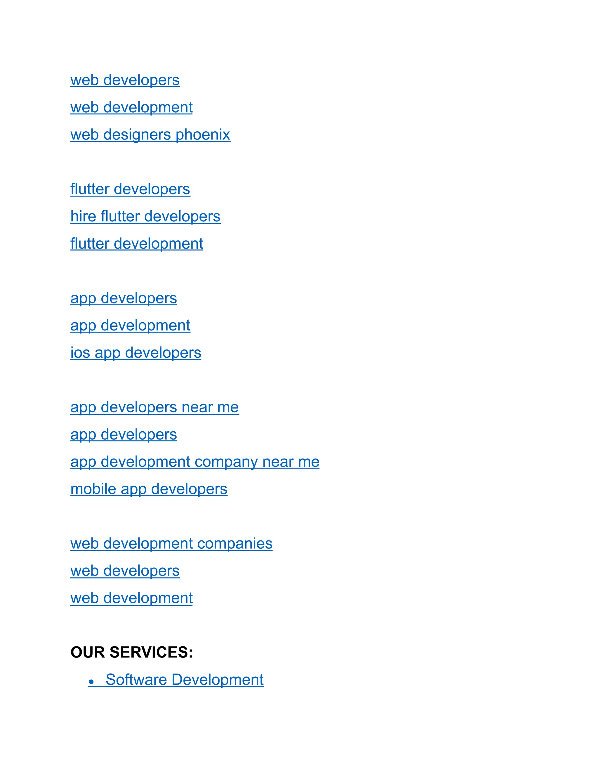 web developers
web development
web designers phoenix
flutter developers
hire flutter developers
flutter development
app developers
app development
ios app developers
app developers near me
app developers
app development company near me
mobile app developers
web development companies
web developers
web development
OUR SERVICES:
● Software Development
 