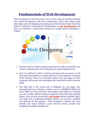 Fundamentals of Web Development
Web development is the term used to cover a whole range of activities including
web content development, web server configuration, server side coding, client
side coding and web designing for putting up on the Intranet. Please know this
article is confined to discussing the fundamentals of web development and
does not constitute a step-by-step tutorial for creating and/or developing a
website.




      The first step is to obtain a domain name that you wish to provide for your
      website. A domain name will entail paying an annual registration fee.

      Next, you will have to select a web host and sign up for an account. A web
      host may be described as a company that has several computers connected
      to the Internet. When you eventually position your web pages on their
      computers, all Internet users throughout the world will be able to view the
      pages.

      The third step is the crucial task of designing the web pages. One
      uncomplicated way to design a website is to use a WYSIWYG (What You
      See Is What You Get) web editor. Such editors will enable you to design
      your site visually, without having to needlessly bother about the technical
      details. There are also several other web design software available. But if
      you really need a professional looking website, you can hire a qualified
      web designer for this purpose. When designing a website, you must
      identify your target audience, create relevant content, provide easy
      navigation, incorporate graphics etc.
 