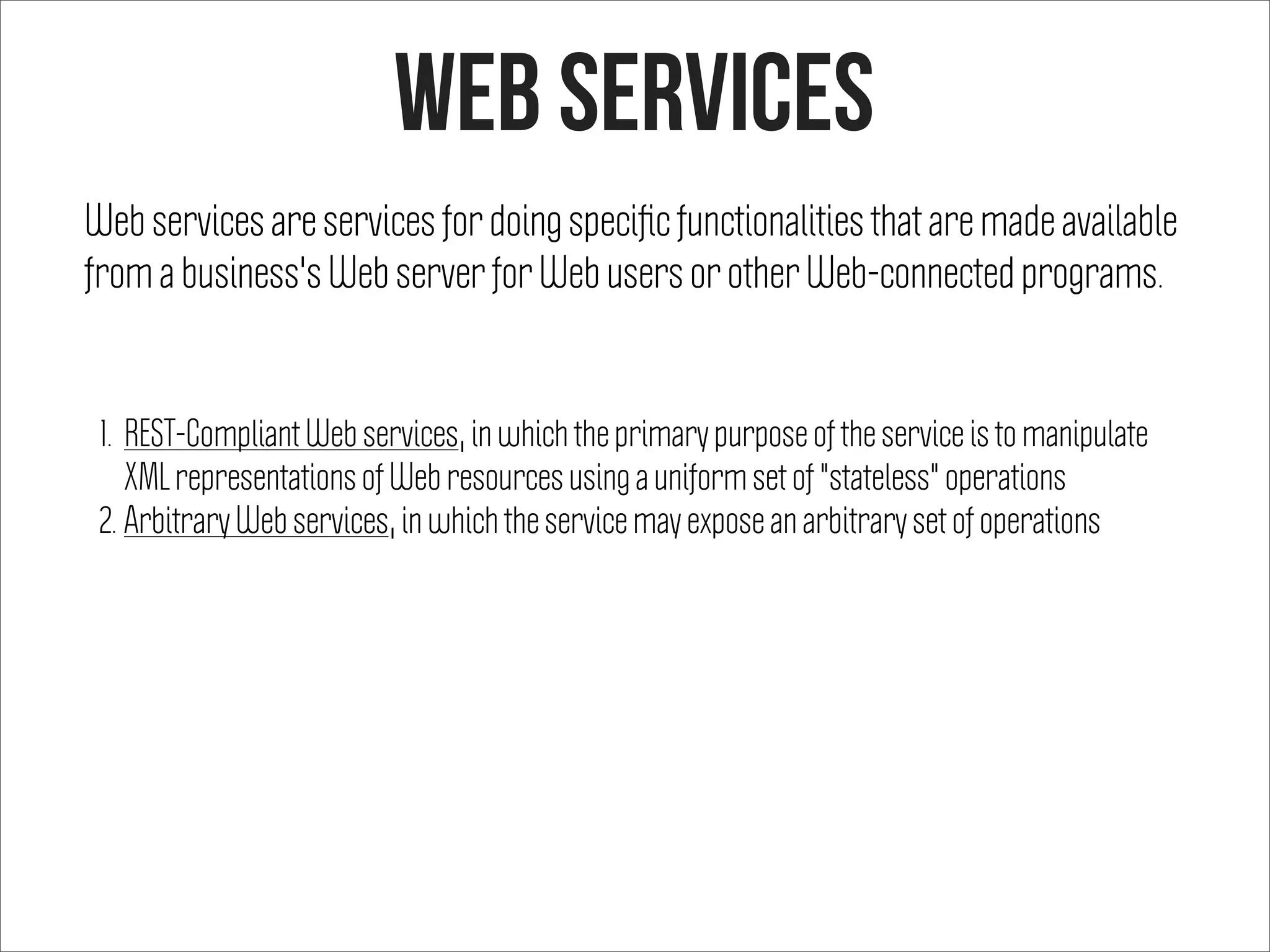 web services
Web services are services for doing speciﬁc functionalities that are made available
from a business's Web server for Web users or other Web-connected programs.
1. REST-Compliant Web services, in which the primary purpose of the service is to manipulate
XML representations of Web resources using a uniform set of "stateless" operations
2. Arbitrary Web services, in which the service may expose an arbitrary set of operations
 