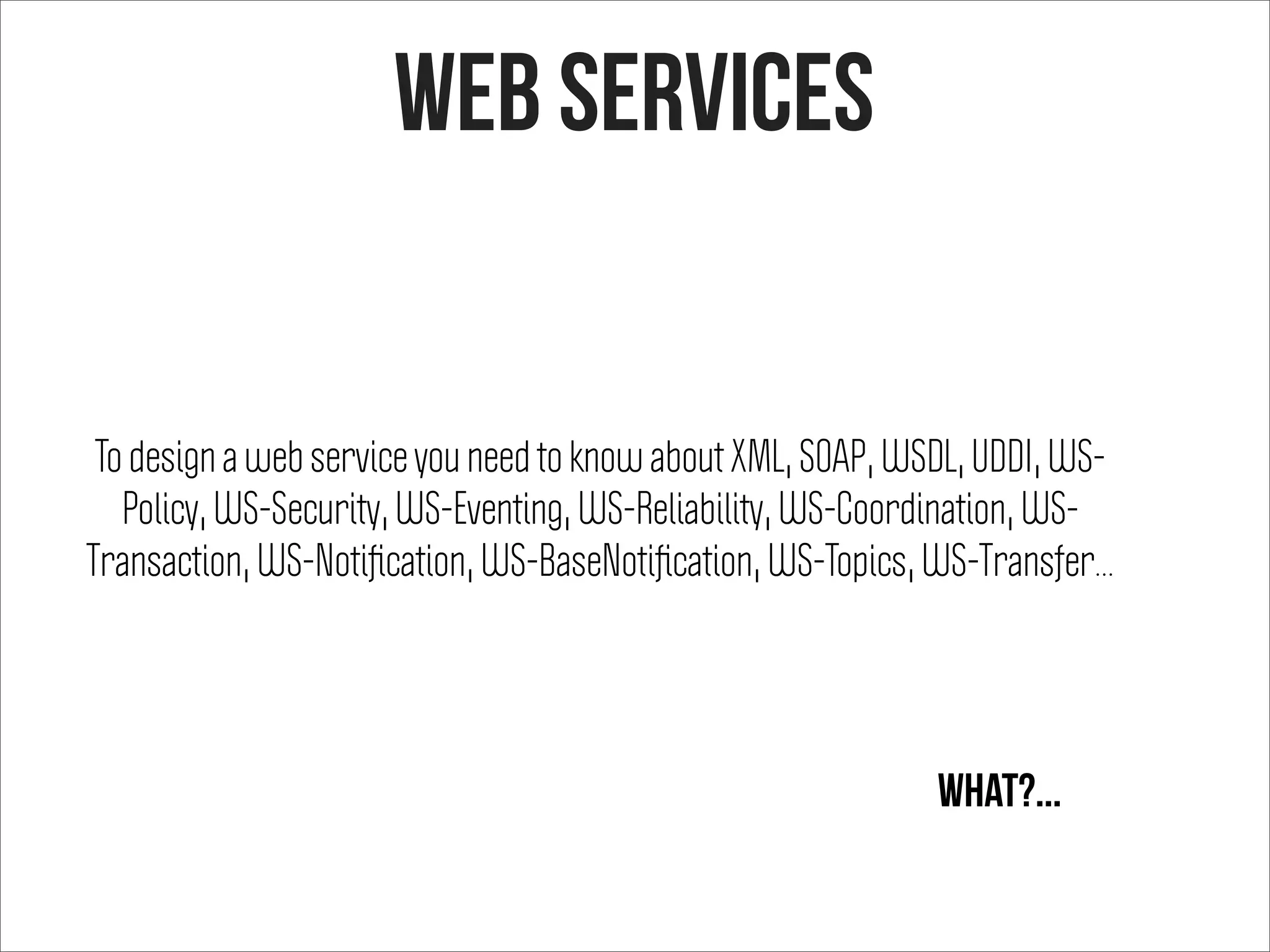 To design a web service you need to know about XML, SOAP, WSDL, UDDI, WS-
Policy, WS-Security, WS-Eventing, WS-Reliability, WS-Coordination, WS-
Transaction, WS-Notiﬁcation, WS-BaseNotiﬁcation, WS-Topics, WS-Transfer...
What?...
web services
 