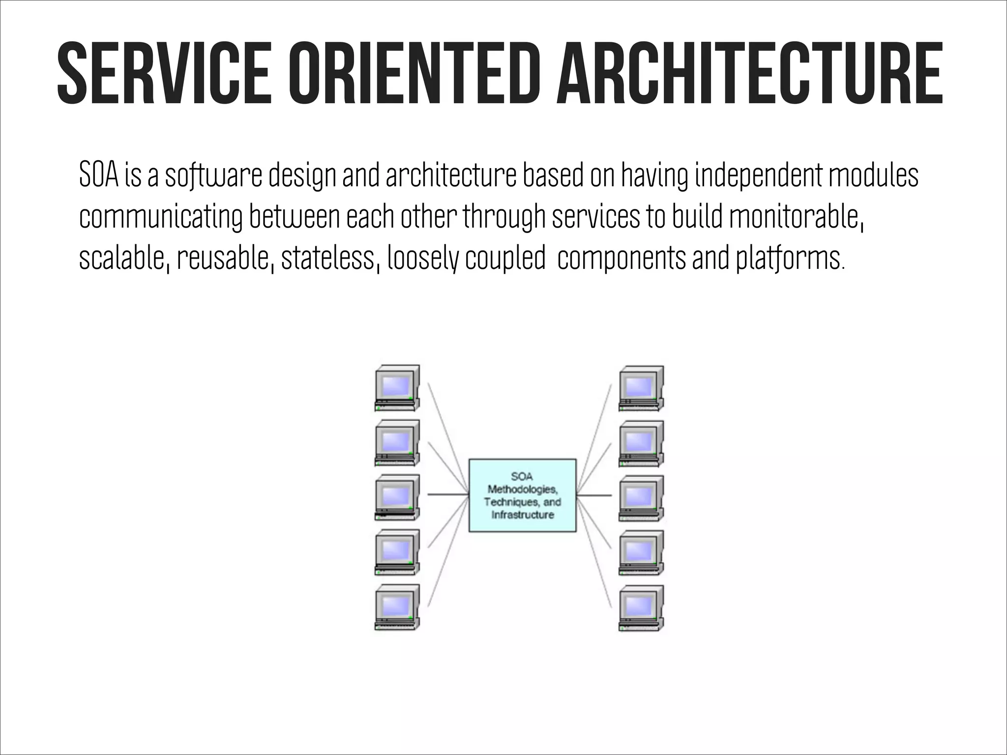 Service oriented architecture
SOA is a software design and architecture based on having independent modules
communicating between each other through services to build monitorable,
scalable, reusable, stateless, loosely coupled components and platforms.
 