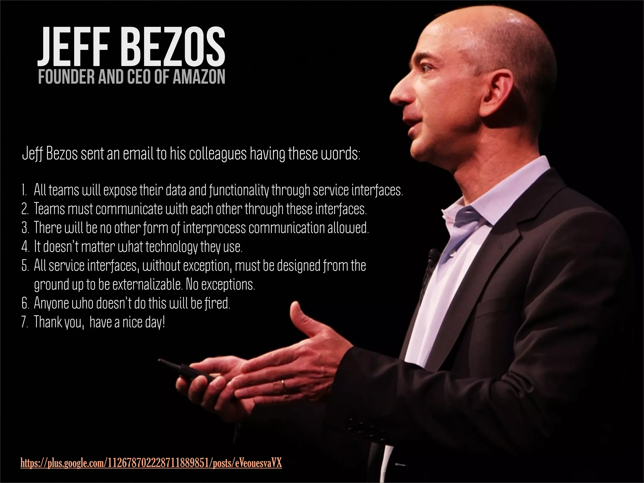 Jeff Bezos
1. All teams will expose their data and functionality through service interfaces.
2. Teams must communicate with each other through these interfaces.
3. There will be no other form of interprocess communication allowed.
4. It doesn’t matter what technology they use.
5. All service interfaces, without exception, must be designed from the
ground up to be externalizable. No exceptions.
6. Anyone who doesn’t do this will be ﬁred.
7. Thank you, have a nice day!
Founder and CEO of Amazon
Jeff Bezos sent an email to his colleagues having these words:
https://plus.google.com/112678702228711889851/posts/eVeouesvaVX
 
