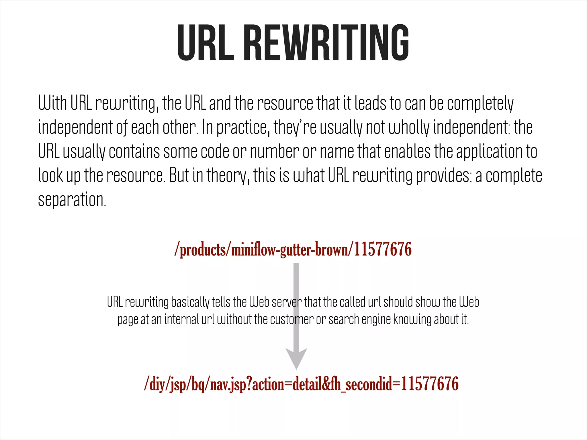 URL rewriting
With URL rewriting, the URL and the resource that it leads to can be completely
independent of each other. In practice, they’re usually not wholly independent: the
URL usually contains some code or number or name that enables the application to
look up the resource. But in theory, this is what URL rewriting provides: a complete
separation.
URL rewriting basically tells the Web server that the called url should show the Web
page at an internal url without the customer or search engine knowing about it.
/products/miniflow-gutter-brown/11577676
/diy/jsp/bq/nav.jsp?action=detail&fh_secondid=11577676
 