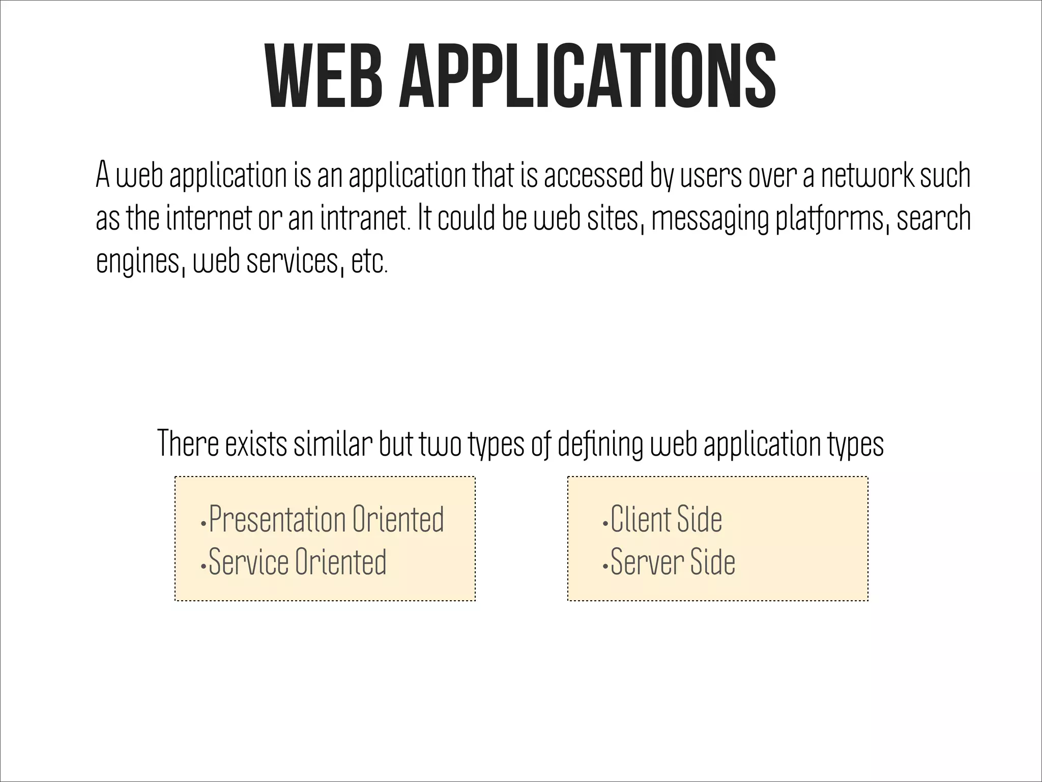 Web APplications
A web application is an application that is accessed by users over a network such
as the internet or an intranet. It could be web sites, messaging platforms, search
engines, web services, etc.
•Presentation Oriented
•Service Oriented
•Client Side
•Server Side
There exists similar but two types of deﬁning web application types
 