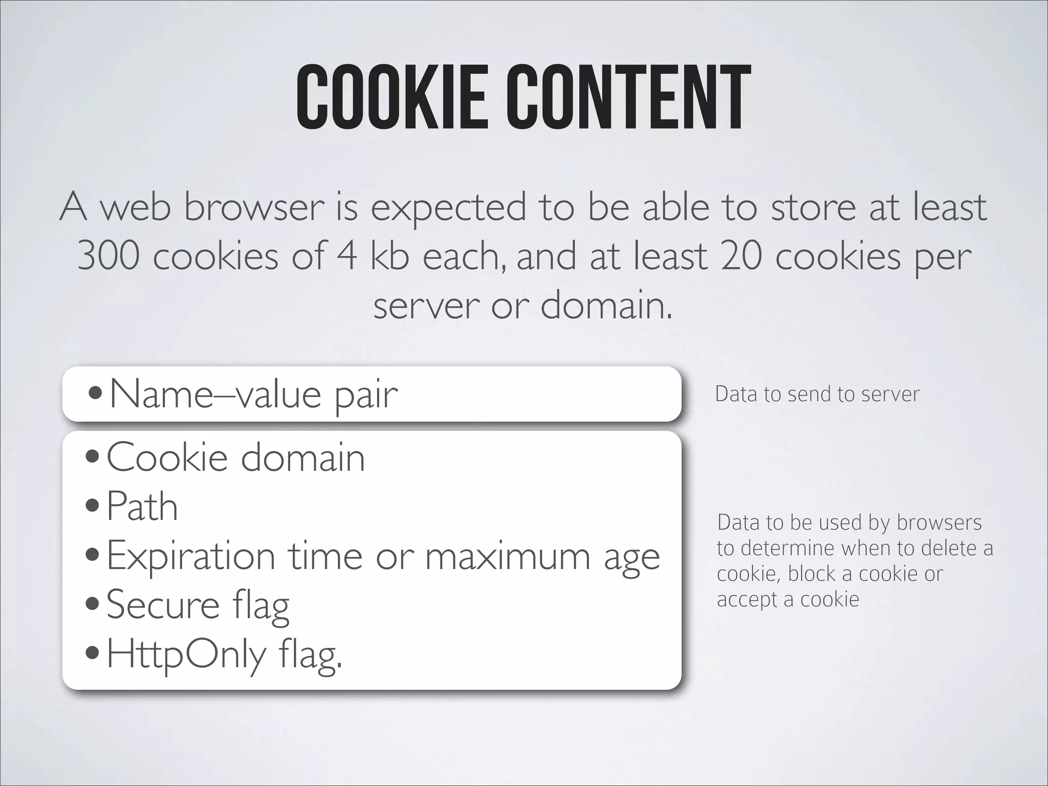 Cookie Content A web browser is expected to be able to store at least 300 cookies of 4 kb each, and at least 20 cookies per server or domain. •Cookie domain •Path •Expiration time or maximum age •Secure ﬂag •HttpOnly ﬂag. •Name–value pair Data to send to server Data to be used by browsers to determine when to delete a cookie, block a cookie or accept a cookie 