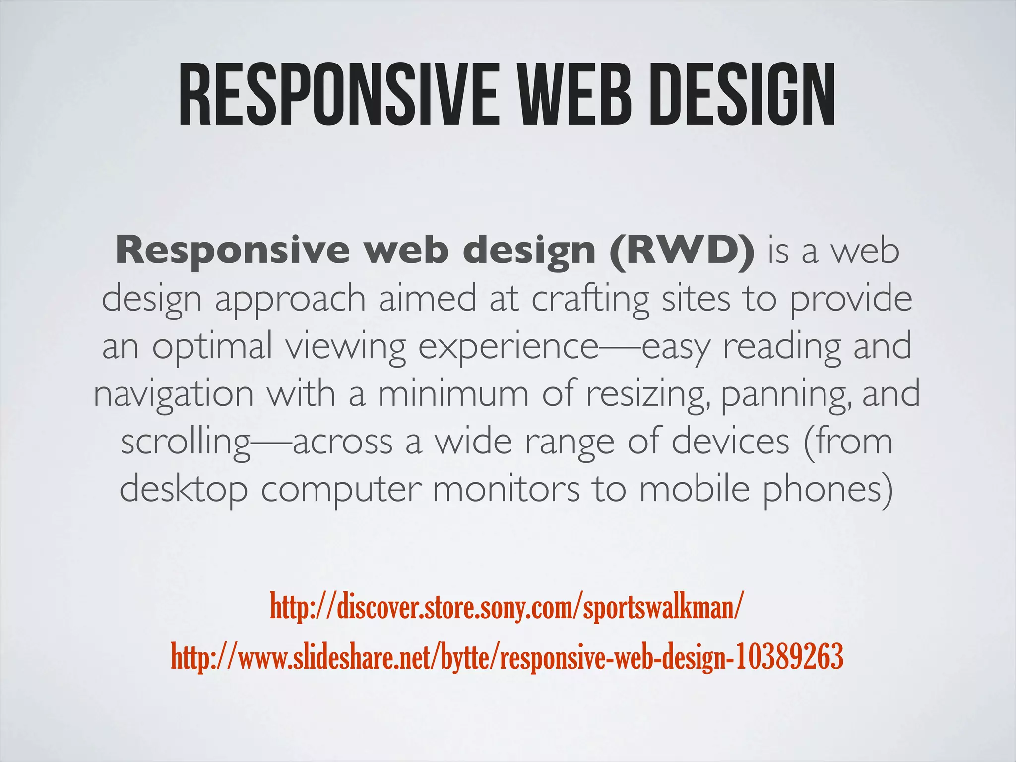 Responsive web design Responsive web design (RWD) is a web design approach aimed at crafting sites to provide an optimal viewing experience—easy reading and navigation with a minimum of resizing, panning, and scrolling—across a wide range of devices (from desktop computer monitors to mobile phones) http://discover.store.sony.com/sportswalkman/ http://www.slideshare.net/bytte/responsive-web-design-10389263 