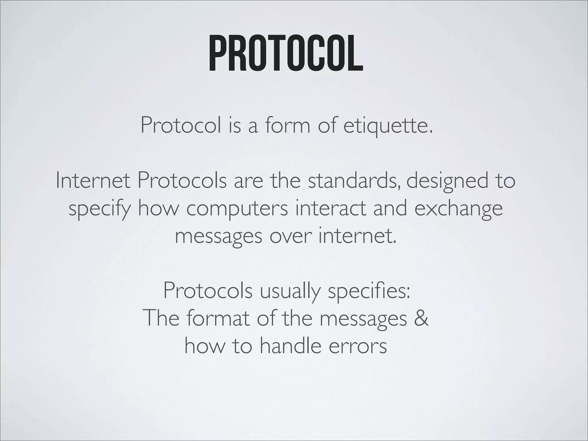 Protocol Protocol is a form of etiquette. Internet Protocols are the standards, designed to specify how computers interact and exchange messages over internet. Protocols usually speciﬁes: The format of the messages & how to handle errors 