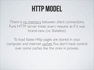 http model
There is no memory between client connections.
Pure HTTP server treats every request as if it was
brand-new (i.e. Stateless)
To load faster, Http pages are stored in your
computer and internet caches.You don’t have control
over some caches like the ones in proxies.
 