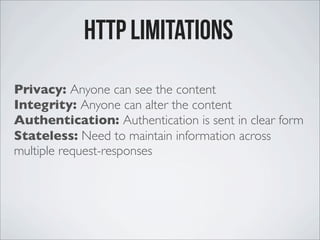 Privacy: Anyone can see the content
Integrity: Anyone can alter the content
Authentication: Authentication is sent in clear form
Stateless: Need to maintain information across
multiple request-responses
http Limitations
 
