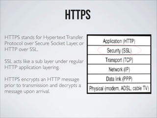 HTTPS stands for HypertextTransfer
Protocol over Secure Socket Layer, or
HTTP over SSL.
SSL acts like a sub layer under regular
HTTP application layering.
HTTPS encrypts an HTTP message
prior to transmission and decrypts a
message upon arrival.
httPS
 