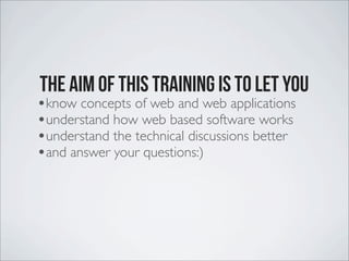 The aim of this training is to let you
•know concepts of web and web applications
•understand how web based software works
•understand the technical discussions better
•and answer your questions:)
 