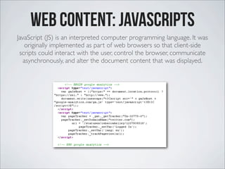 Web Content: Javascripts
JavaScript (JS) is an interpreted computer programming language. It was
originally implemented as part of web browsers so that client-side
scripts could interact with the user, control the browser, communicate
asynchronously, and alter the document content that was displayed.
 